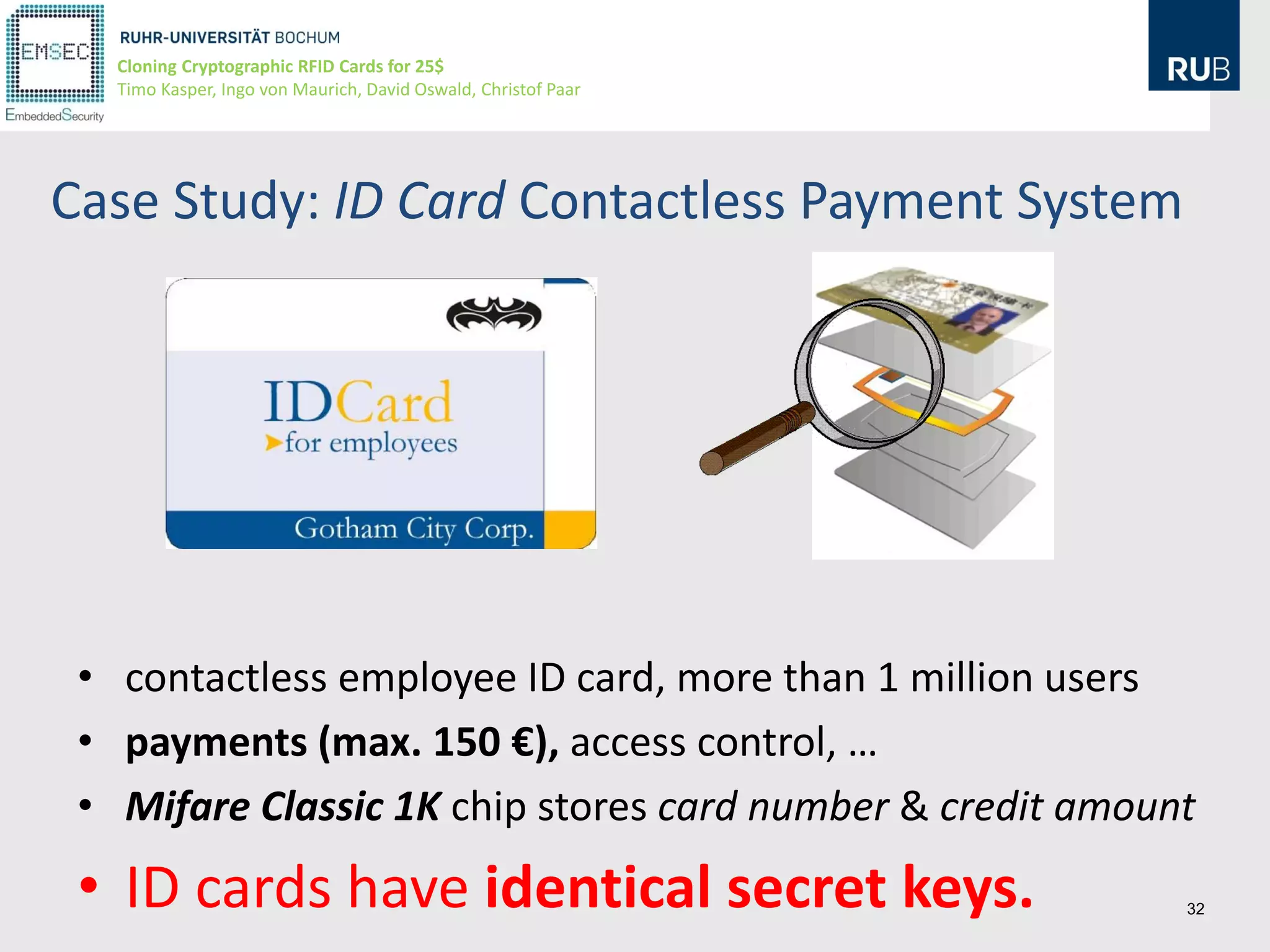 Cloning Cryptographic RFID Cards for 25$
   Timo Kasper, Ingo von Maurich, David Oswald, Christof Paar




Case Study: ID Card Contactless Payment System




 • contactless employee ID card, more than 1 million users
 • payments (max. 150 €), access control, …
 • Mifare Classic 1K chip stores card number & credit amount
 • ID cards have identical secret keys.                         32
 