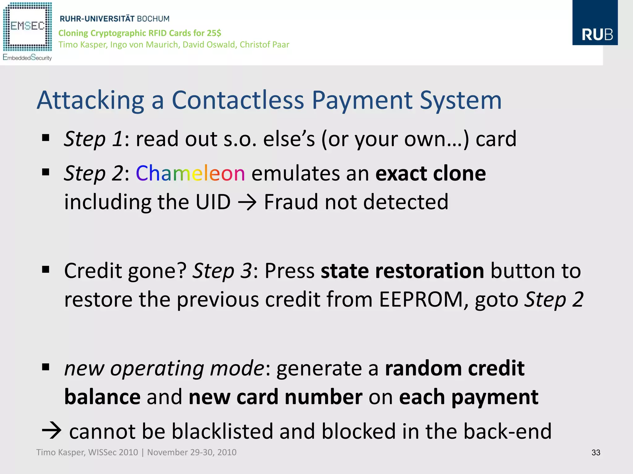 Cloning Cryptographic RFID Cards for 25$
     Timo Kasper, Ingo von Maurich, David Oswald, Christof Paar




Attacking a Contactless Payment System
 Step 1: read out s.o. else’s (or your own…) card
 Step 2:             emulates an exact clone
  including the UID → Fraud not detected

 Credit gone? Step 3: Press state restoration button to
  restore the previous credit from EEPROM, goto Step 2

 new operating mode: generate a random credit
  balance and new card number on each payment
 cannot be blacklisted and blocked in the back-end
Timo Kasper, WISSec 2010 | November 29-30, 2010                   33
 