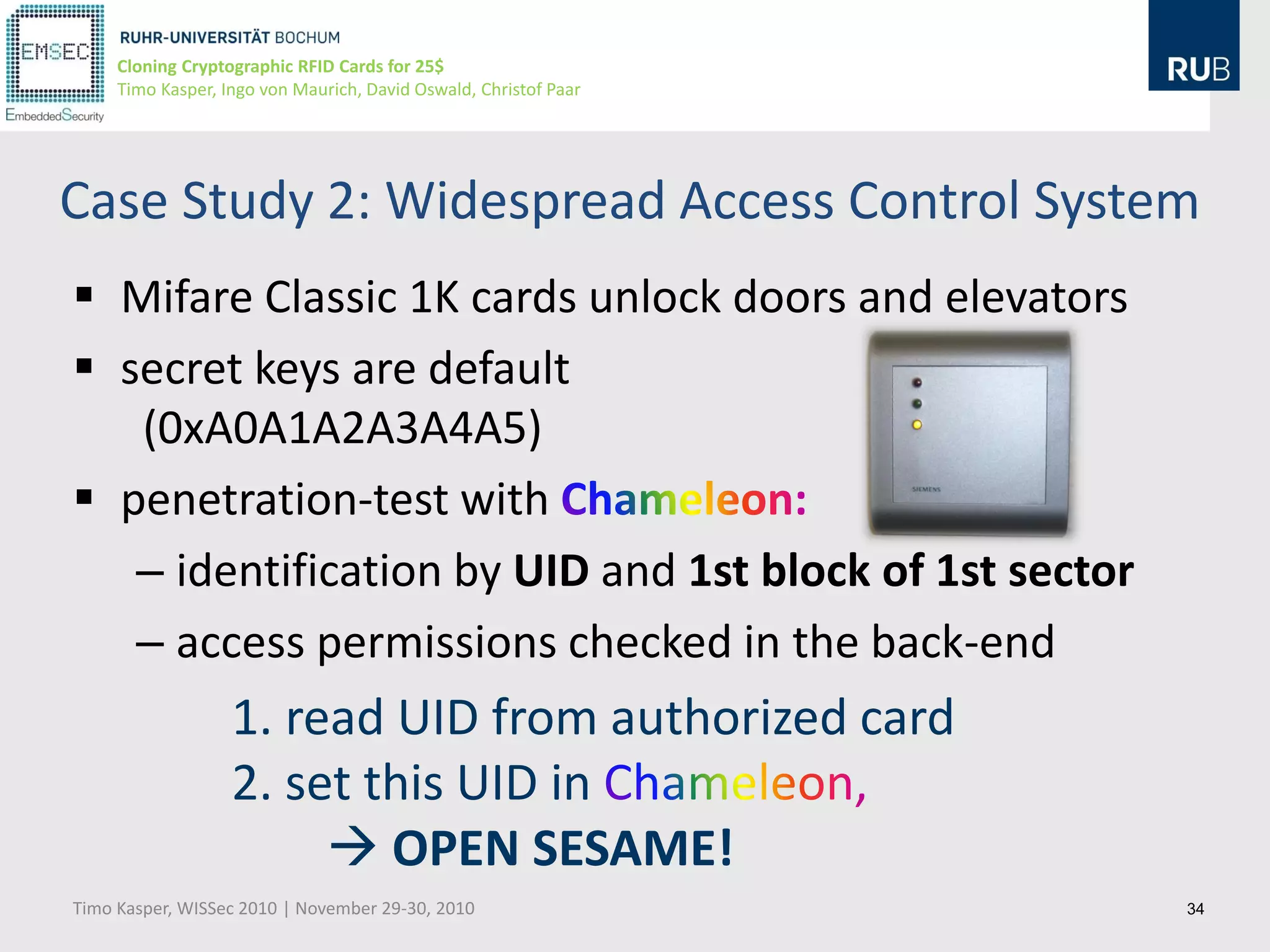 Cloning Cryptographic RFID Cards for 25$
     Timo Kasper, Ingo von Maurich, David Oswald, Christof Paar




Case Study 2: Widespread Access Control System
 Mifare Classic 1K cards unlock doors and elevators
 secret keys are default
   (0xA0A1A2A3A4A5)
 penetration-test with
   – identification by UID and 1st block of 1st sector
   – access permissions checked in the back-end
                   1. read UID from authorized card
                   2. set this UID in
                         OPEN SESAME!
Timo Kasper, WISSec 2010 | November 29-30, 2010                   34
 