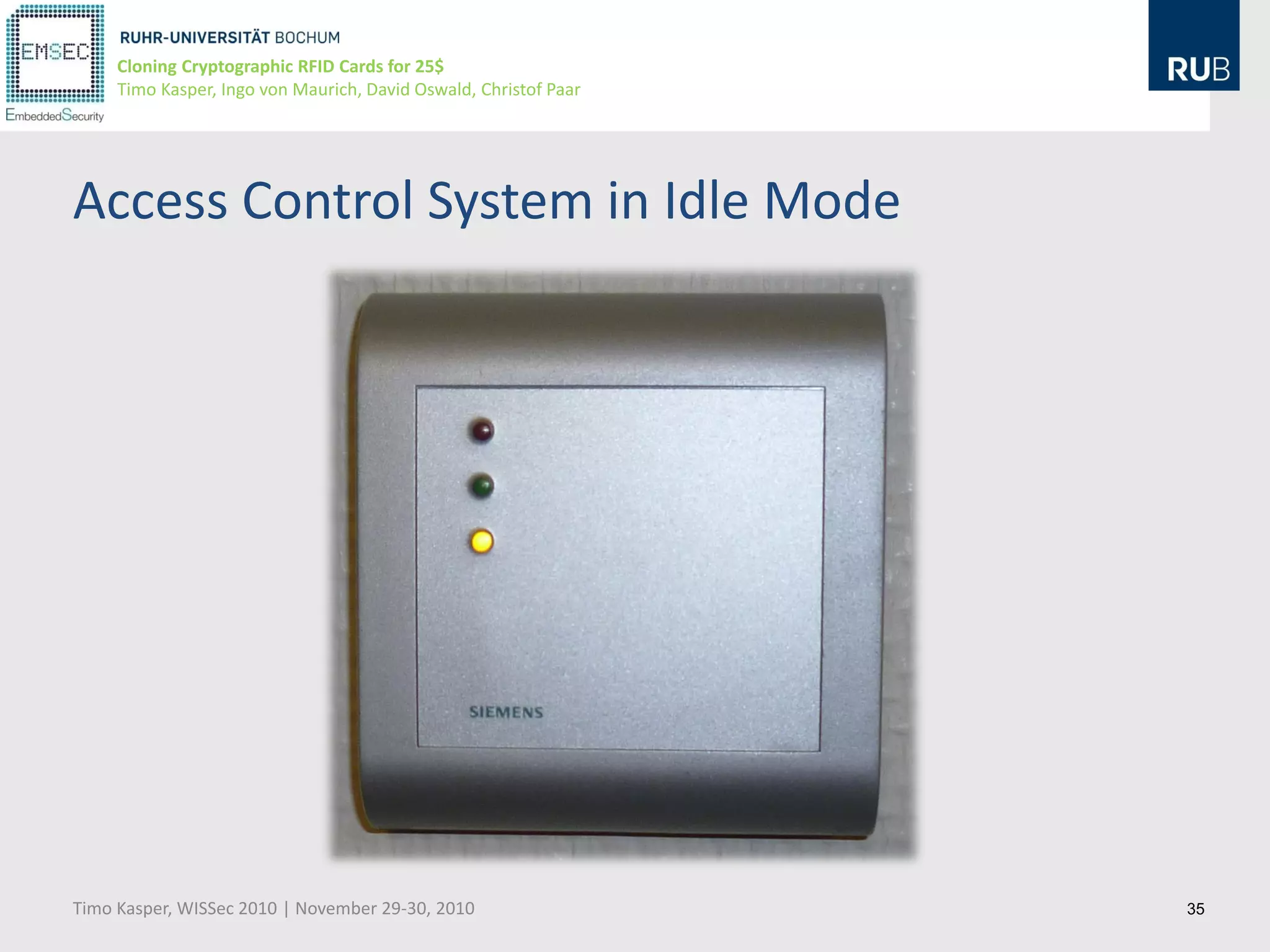 Cloning Cryptographic RFID Cards for 25$
     Timo Kasper, Ingo von Maurich, David Oswald, Christof Paar




Access Control System in Idle Mode




Timo Kasper, WISSec 2010 | November 29-30, 2010                   35
 