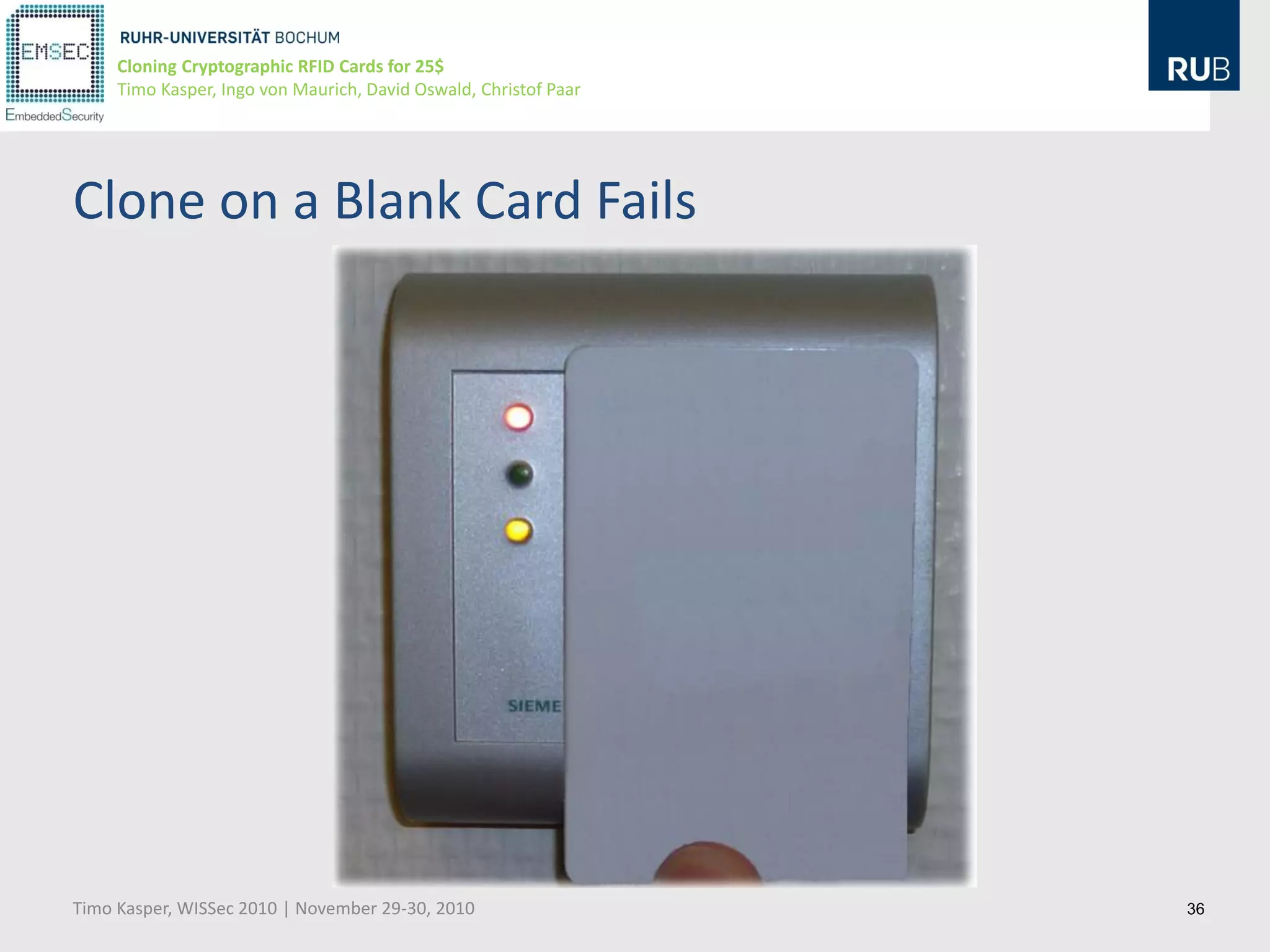 Cloning Cryptographic RFID Cards for 25$
     Timo Kasper, Ingo von Maurich, David Oswald, Christof Paar




Clone on a Blank Card Fails




Timo Kasper, WISSec 2010 | November 29-30, 2010                   36
 