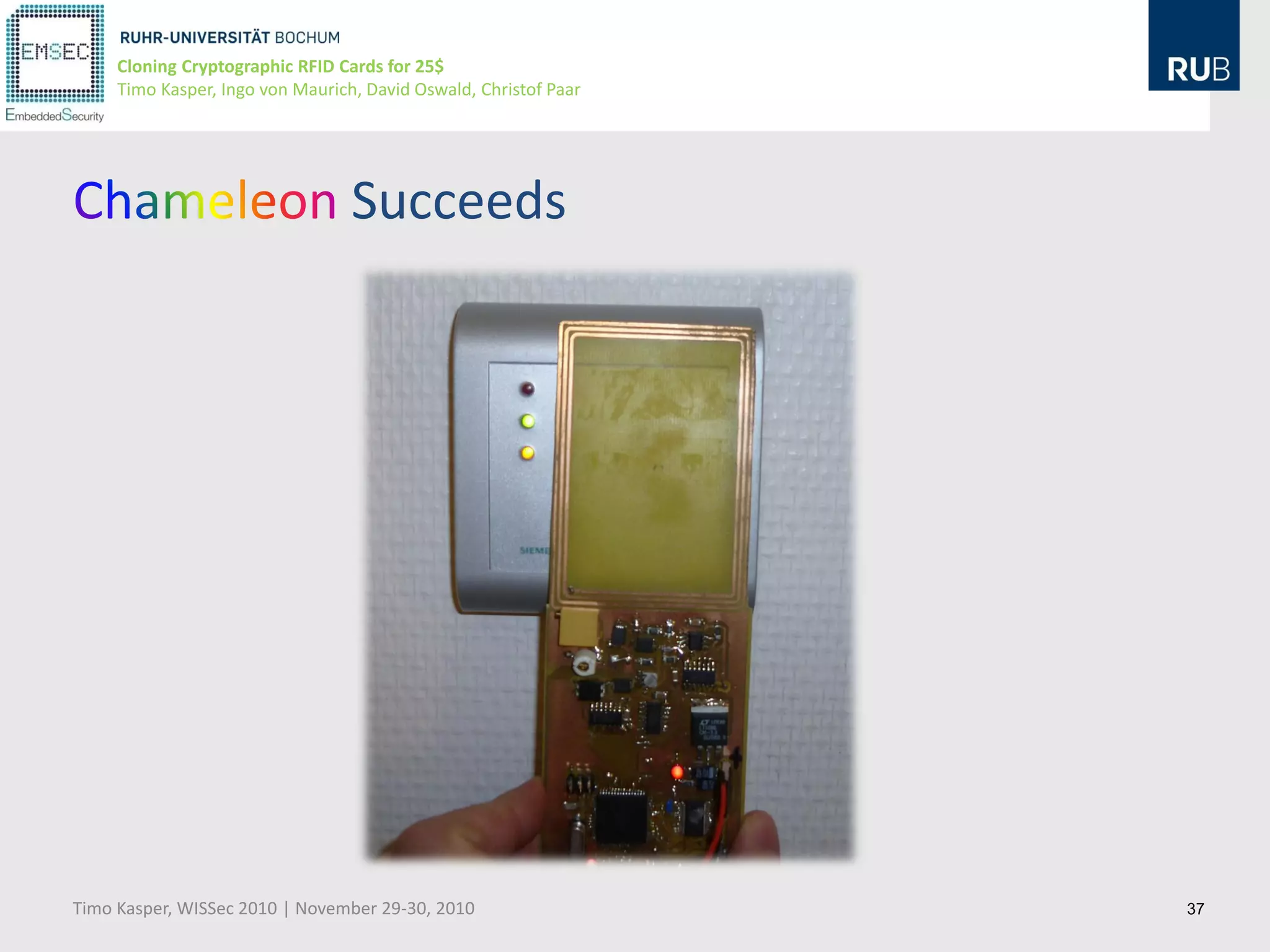 Cloning Cryptographic RFID Cards for 25$
     Timo Kasper, Ingo von Maurich, David Oswald, Christof Paar




                                  Succeeds




Timo Kasper, WISSec 2010 | November 29-30, 2010                   37
 