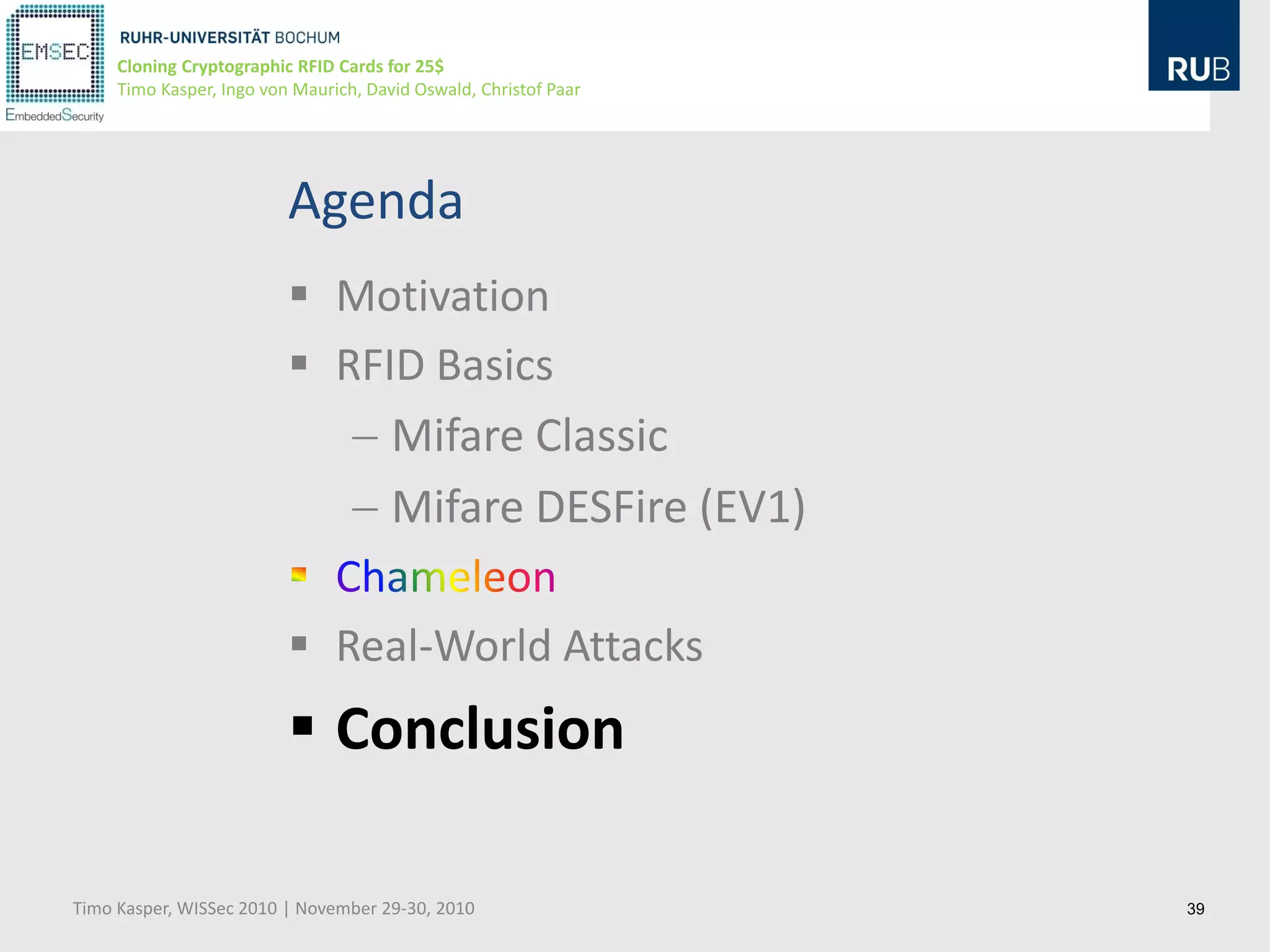 Cloning Cryptographic RFID Cards for 25$
     Timo Kasper, Ingo von Maurich, David Oswald, Christof Paar




                          Agenda
                           Motivation
                           RFID Basics
                               Mifare Classic
                               Mifare DESFire (EV1)

                           Real-World Attacks
                           Conclusion

Timo Kasper, WISSec 2010 | November 29-30, 2010                   39
 