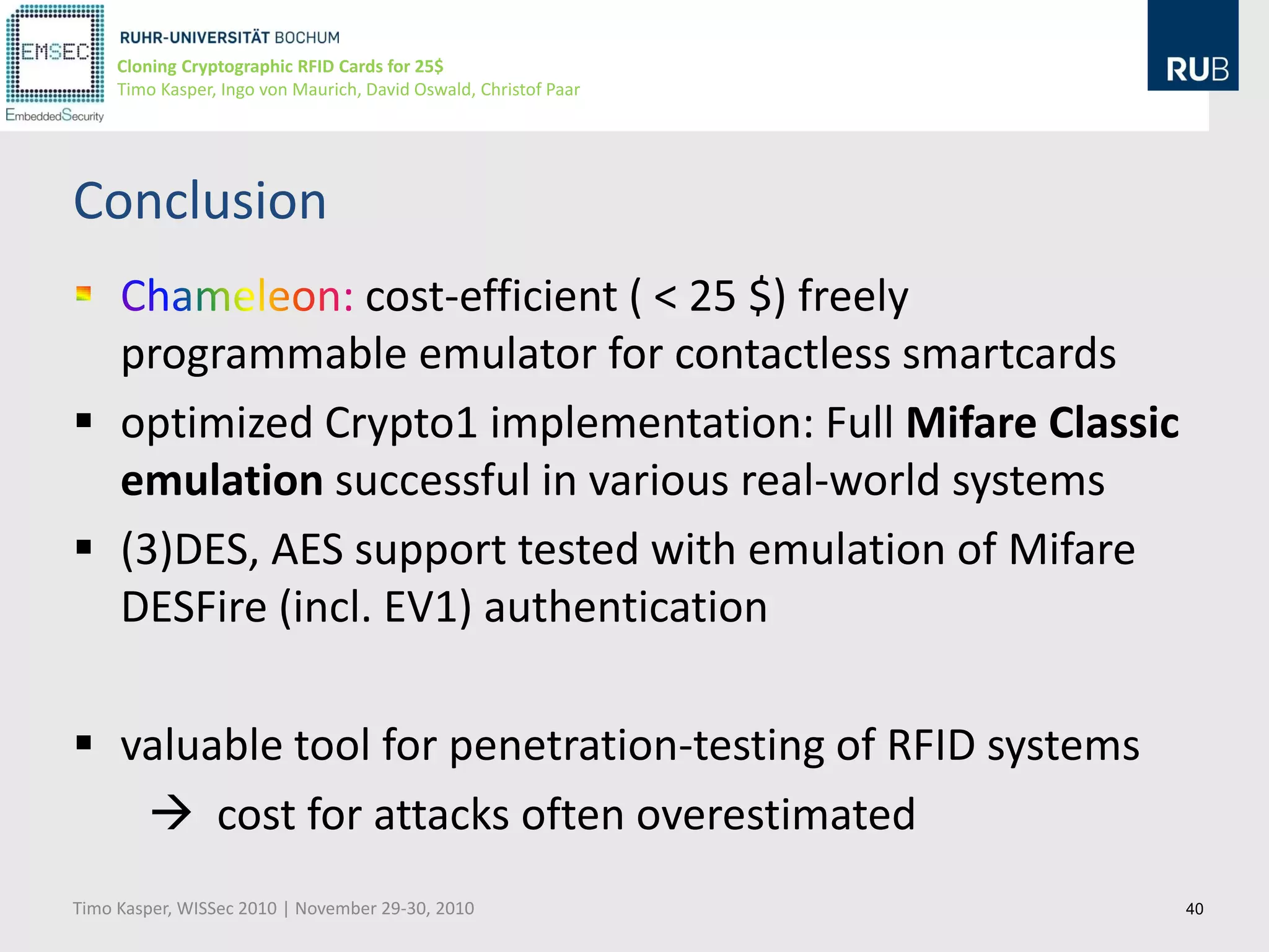 Cloning Cryptographic RFID Cards for 25$
     Timo Kasper, Ingo von Maurich, David Oswald, Christof Paar




Conclusion
               cost-efficient ( < 25 $) freely
  programmable emulator for contactless smartcards
 optimized Crypto1 implementation: Full Mifare Classic
  emulation successful in various real-world systems
 (3)DES, AES support tested with emulation of Mifare
  DESFire (incl. EV1) authentication

 valuable tool for penetration-testing of RFID systems
    cost for attacks often overestimated
Timo Kasper, WISSec 2010 | November 29-30, 2010                   40
 