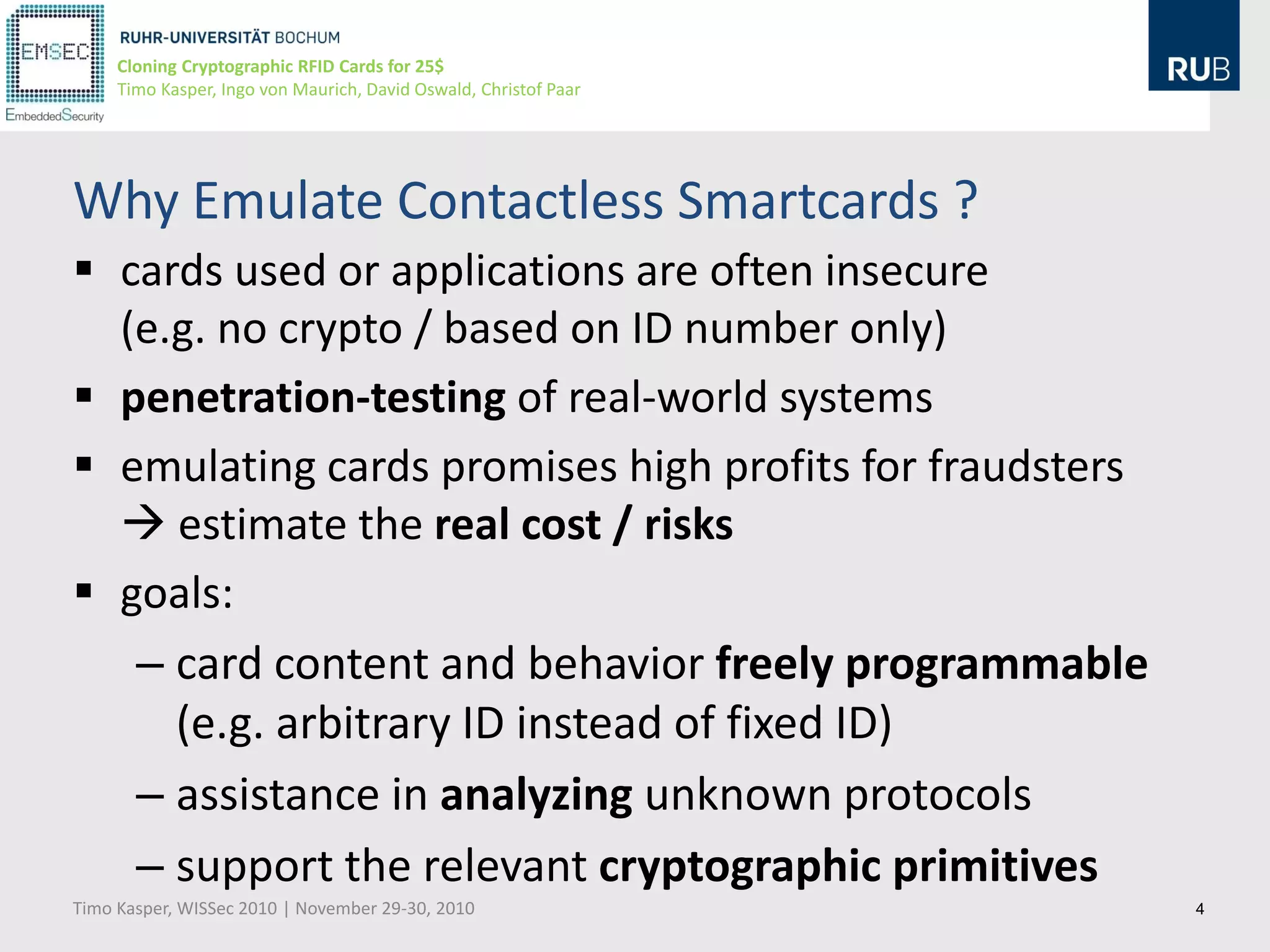 Cloning Cryptographic RFID Cards for 25$
     Timo Kasper, Ingo von Maurich, David Oswald, Christof Paar




Why Emulate Contactless Smartcards ?
 cards used or applications are often insecure
  (e.g. no crypto / based on ID number only)
 penetration-testing of real-world systems
 emulating cards promises high profits for fraudsters
   estimate the real cost / risks
 goals:
   – card content and behavior freely programmable
     (e.g. arbitrary ID instead of fixed ID)
   – assistance in analyzing unknown protocols
   – support the relevant cryptographic primitives
Timo Kasper, WISSec 2010 | November 29-30, 2010                   4
 