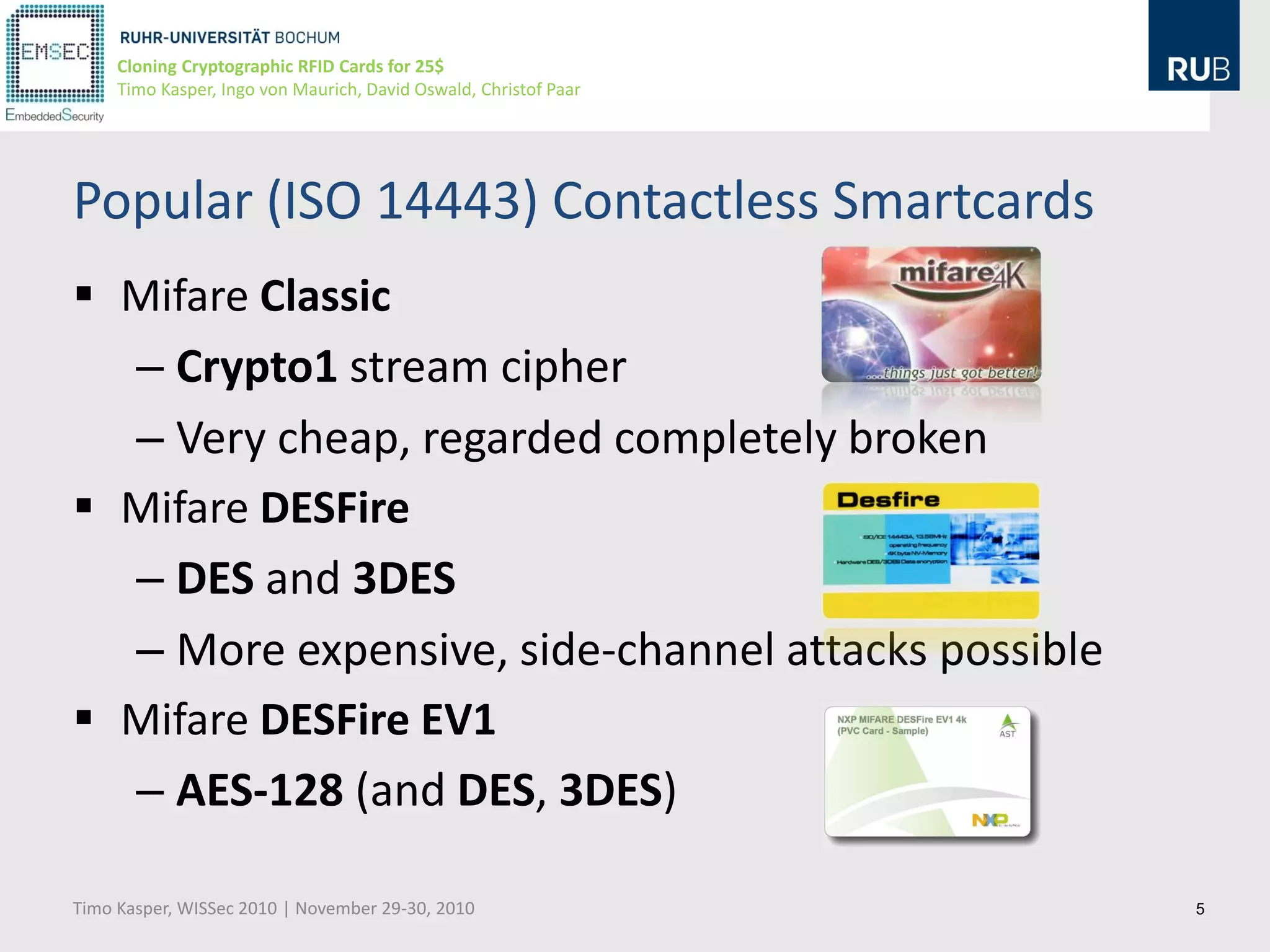 Cloning Cryptographic RFID Cards for 25$
     Timo Kasper, Ingo von Maurich, David Oswald, Christof Paar




Popular (ISO 14443) Contactless Smartcards
 Mifare Classic
  – Crypto1 stream cipher
  – Very cheap, regarded completely broken
 Mifare DESFire
  – DES and 3DES
  – More expensive, side-channel attacks possible
 Mifare DESFire EV1
  – AES-128 (and DES, 3DES)

Timo Kasper, WISSec 2010 | November 29-30, 2010                   5
 