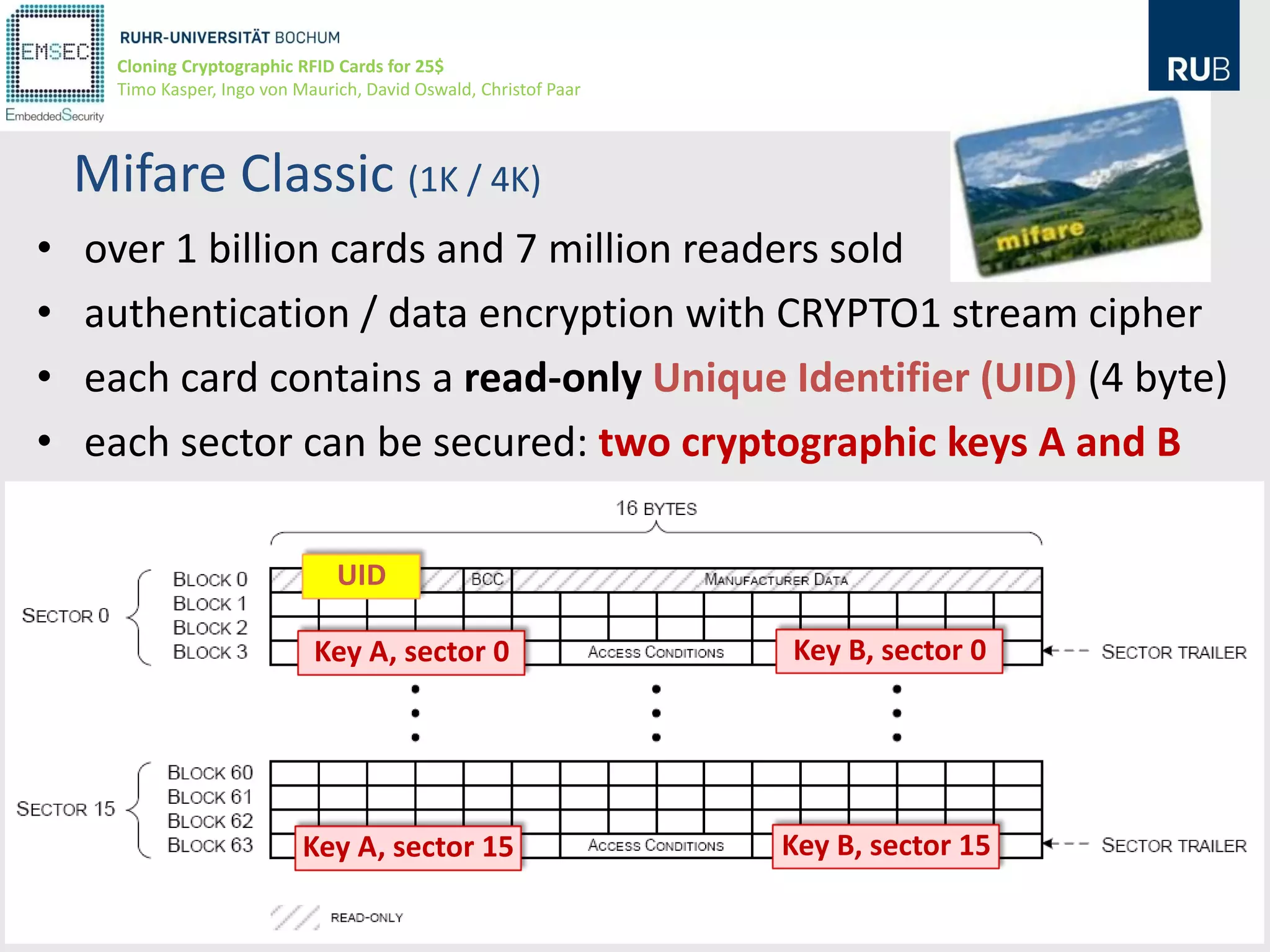 Cloning Cryptographic RFID Cards for 25$
      Timo Kasper, Ingo von Maurich, David Oswald, Christof Paar




    Mifare Classic (1K / 4K)
•   over 1 billion cards and 7 million readers sold
•   authentication / data encryption with CRYPTO1 stream cipher
•   each card contains a read-only Unique Identifier (UID) (4 byte)
•   each sector can be secured: two cryptographic keys A and B

                                 UID

                              Key A, sector 0                      Key B, sector 0




                             Key A, sector 15                      Key B, sector 15
                                                                                      12
 