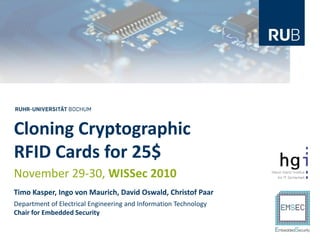 Cloning Cryptographic
RFID Cards for 25$
November 29-30, WISSec 2010
Timo Kasper, Ingo von Maurich, David Oswald, Christof Paar
Department of Electrical Engineering and Information Technology
Chair for Embedded Security
 
