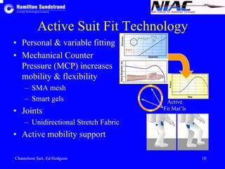 Active Suit Fit Technology 
• Personal & variable fitting 
• Mechanical Counter 
Pressure (MCP) increases 
mobility & flexibility 
– SMA mesh 
– Smart gels 
• Joints 
– Unidirectional Stretch Fabric 
• Active mobility support 
Active 
Fit Mat’ls 
Chameleon Suit, Ed Hodgson 10 
 