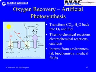 Oxygen Recovery – Artificial 
Photosynthesis 
• Transform CO2, H2O back 
into O2 and fuel 
• Thermo-chemical reactions, 
electrochemical reactions, 
catalysis 
• Interest from environmen-tal, 
biochemistry, medical 
fields 
sugars CO2 
Carbon fixation 
NADPH 
NADP 
H+ 
light 
light 
e-e-e- 
chlorophyll chlorophyll 
PS II PS I 
Water O2+H+ H+ 
ADP 
ATP 
ATPase 
thylakoid 
membrane 
H+ 
http://photoscience.la.asu.edu/photosyn/education/photointro.html 
Chameleon Suit, Ed Hodgson 13 
 