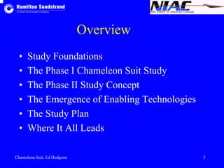 Overview 
• Study Foundations 
• The Phase I Chameleon Suit Study 
• The Phase II Study Concept 
• The Emergence of Enabling Technologies 
• The Study Plan 
• Where It All Leads 
Chameleon Suit, Ed Hodgson 3 
 