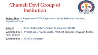 Chameli Devi Group of
Institution
Project Title :- Response of AC Voltage across Series Resistive, Inductive,
Capacitive Circuit.
Subject :- Basic Electrical & Electonics Engineering(BT104)
Submitted by :- Pranjal Vani, Piyush Gupta, Prashant Chouhan, Priyansh Mishra,
Payal Solanki
Submitted to :- Aashish Shrivastav
 