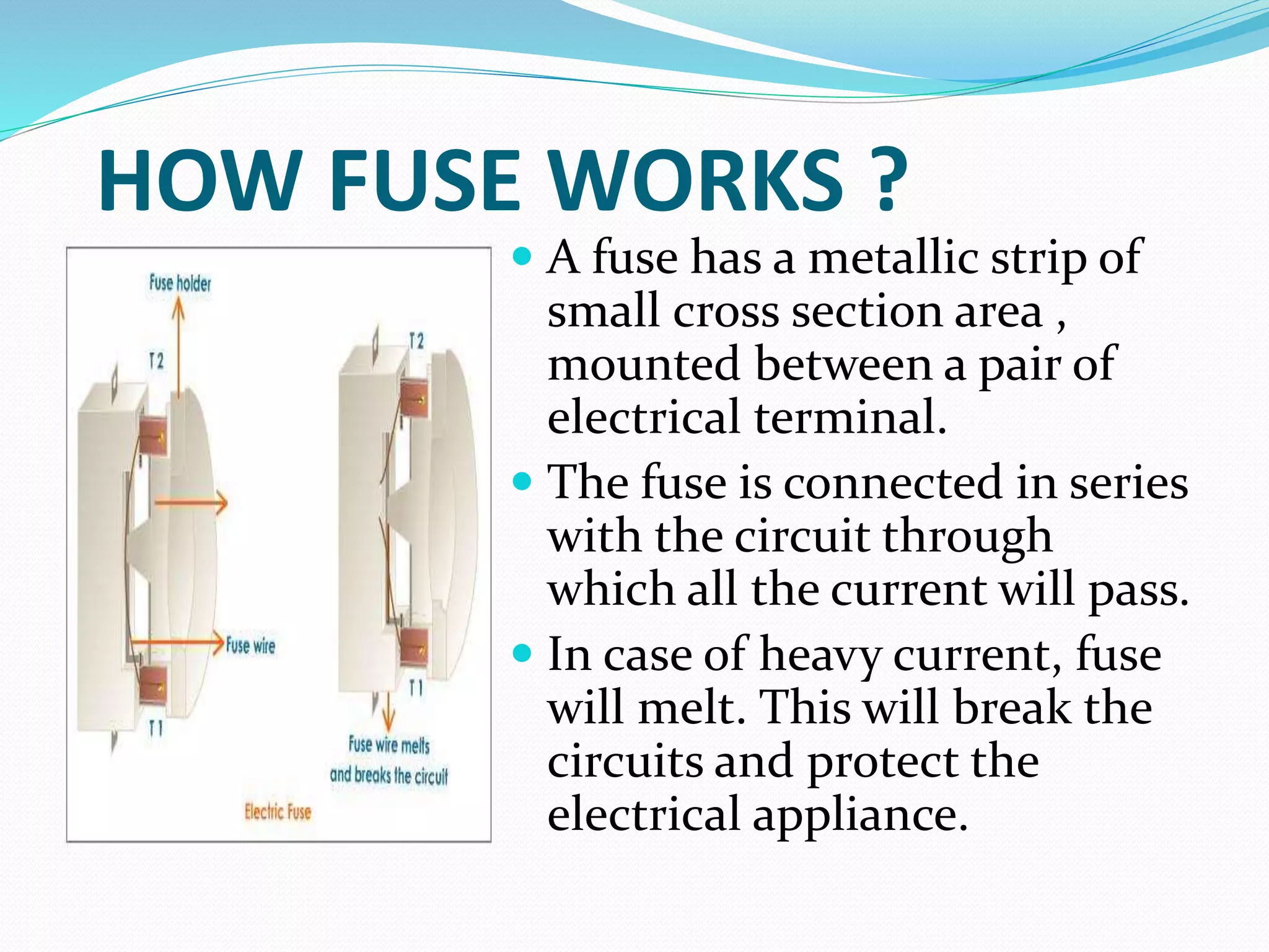 HOW FUSE WORKS ?
 A fuse has a metallic strip of
small cross section area ,
mounted between a pair of
electrical terminal.
 The fuse is connected in series
with the circuit through
which all the current will pass.
 In case of heavy current, fuse
will melt. This will break the
circuits and protect the
electrical appliance.
 