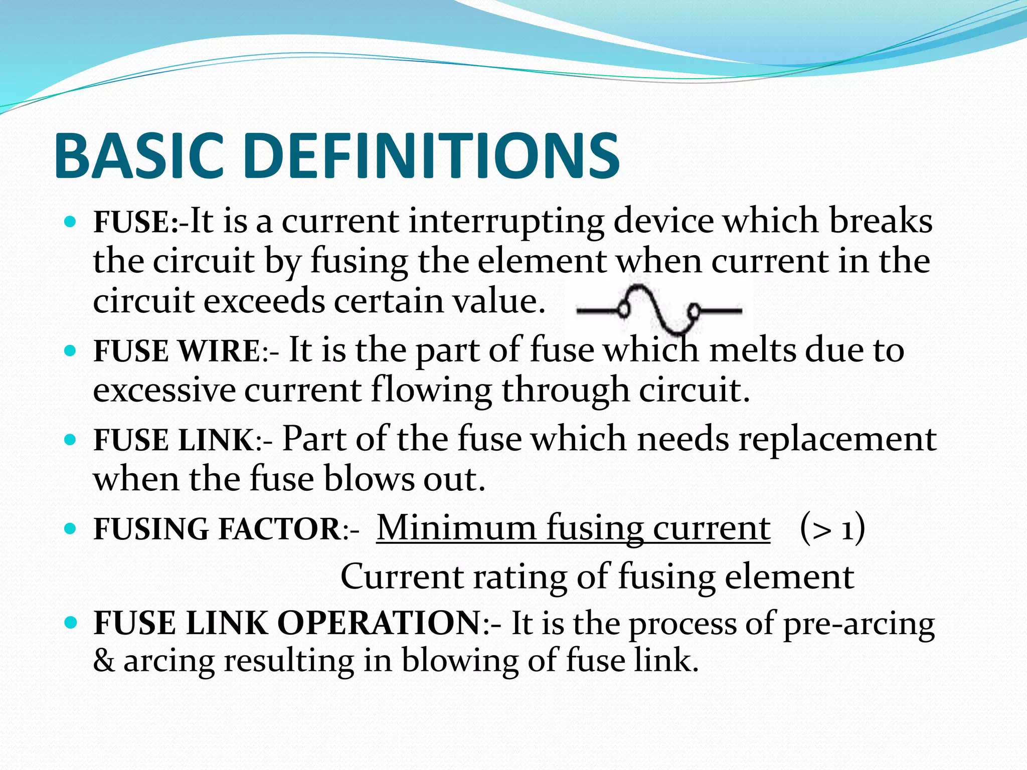 BASIC DEFINITIONS
 FUSE:-It is a current interrupting device which breaks
the circuit by fusing the element when current in the
circuit exceeds certain value.
 FUSE WIRE:- It is the part of fuse which melts due to
excessive current flowing through circuit.
 FUSE LINK:- Part of the fuse which needs replacement
when the fuse blows out.
 FUSING FACTOR:- Minimum fusing current (> 1)
Current rating of fusing element
 FUSE LINK OPERATION:- It is the process of pre-arcing
& arcing resulting in blowing of fuse link.
 