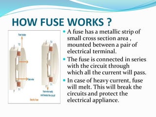 HOW FUSE WORKS ?
 A fuse has a metallic strip of
small cross section area ,
mounted between a pair of
electrical terminal.
 The fuse is connected in series
with the circuit through
which all the current will pass.
 In case of heavy current, fuse
will melt. This will break the
circuits and protect the
electrical appliance.
 