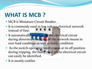 WHAT IS MCB ?
 MCB is Miniature Circuit Breaker .
 It is commonly used in low voltage electrical network
instead of fuse.
 It automatically switches off the electrical circuit
during abnormal condition of the network means in
over load condition as well as faulty condition.
 As the switch operating knob comes at its off position
during tripping, the faulty zone of the electrical circuit
can easily be identified.
 It is mostly costlier.
 