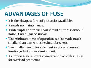 ADVANTAGES OF FUSE
 It is the cheapest form of protection available.
 It needs no maintenance.
 It interrupts enormous short circuit currents without
noise , flame , gas or smoke.
 The minimum time of operation can be made much
smaller than that with the circuit breakers.
 The smaller size of fuse element imposes a current
limiting effect under short circuit.
 Its inverse time-current characteristics enables its use
for overload protection.
 