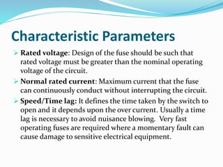 Characteristic Parameters
 Rated voltage: Design of the fuse should be such that
rated voltage must be greater than the nominal operating
voltage of the circuit.
 Normal rated current: Maximum current that the fuse
can continuously conduct without interrupting the circuit.
 Speed/Time lag: It defines the time taken by the switch to
open and it depends upon the over current. Usually a time
lag is necessary to avoid nuisance blowing. Very fast
operating fuses are required where a momentary fault can
cause damage to sensitive electrical equipment.
 