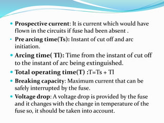  Prospective current: It is current which would have
flown in the circuits if fuse had been absent .
• Pre arcing time(Ts): Instant of cut off and arc
initiation.
 Arcing time( Tl): Time from the instant of cut off
to the instant of arc being extinguished.
 Total operating time(T) :T=Ts + Tl
 Breaking capacity: Maximum current that can be
safely interrupted by the fuse.
 Voltage drop: A voltage drop is provided by the fuse
and it changes with the change in temperature of the
fuse so, it should be taken into account.
 
