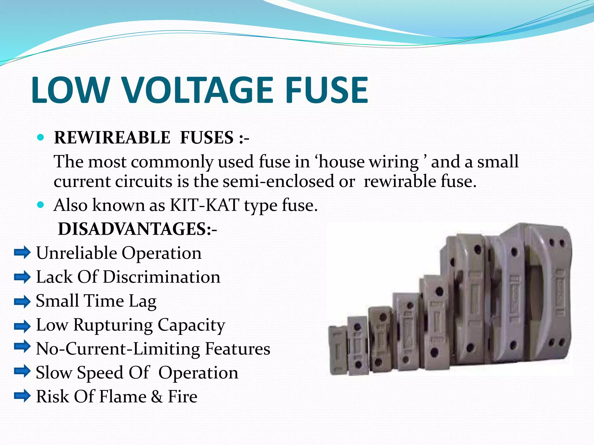 LOW VOLTAGE FUSE
 REWIREABLE FUSES :-
The most commonly used fuse in ‘house wiring ’ and a small
current circuits is the semi-enclosed or rewirable fuse.
 Also known as KIT-KAT type fuse.
DISADVANTAGES:-
Unreliable Operation
Lack Of Discrimination
Small Time Lag
Low Rupturing Capacity
No-Current-Limiting Features
Slow Speed Of Operation
Risk Of Flame & Fire
 