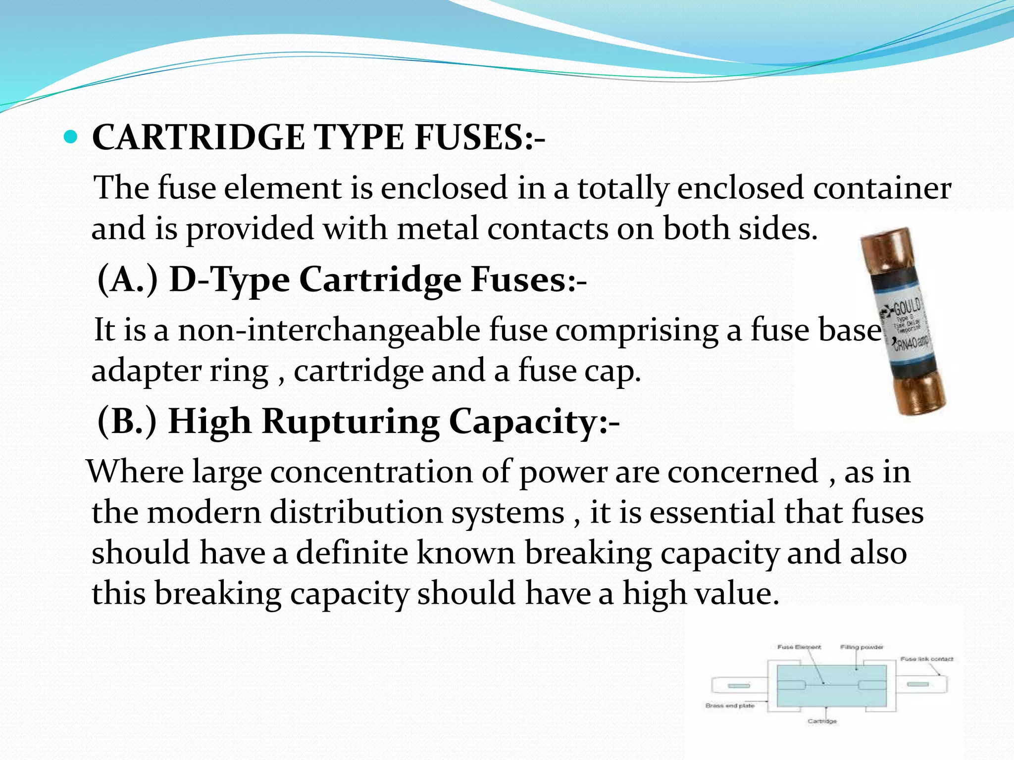  CARTRIDGE TYPE FUSES:-
The fuse element is enclosed in a totally enclosed container
and is provided with metal contacts on both sides.
(A.) D-Type Cartridge Fuses:-
It is a non-interchangeable fuse comprising a fuse base ,
adapter ring , cartridge and a fuse cap.
(B.) High Rupturing Capacity:-
Where large concentration of power are concerned , as in
the modern distribution systems , it is essential that fuses
should have a definite known breaking capacity and also
this breaking capacity should have a high value.
 