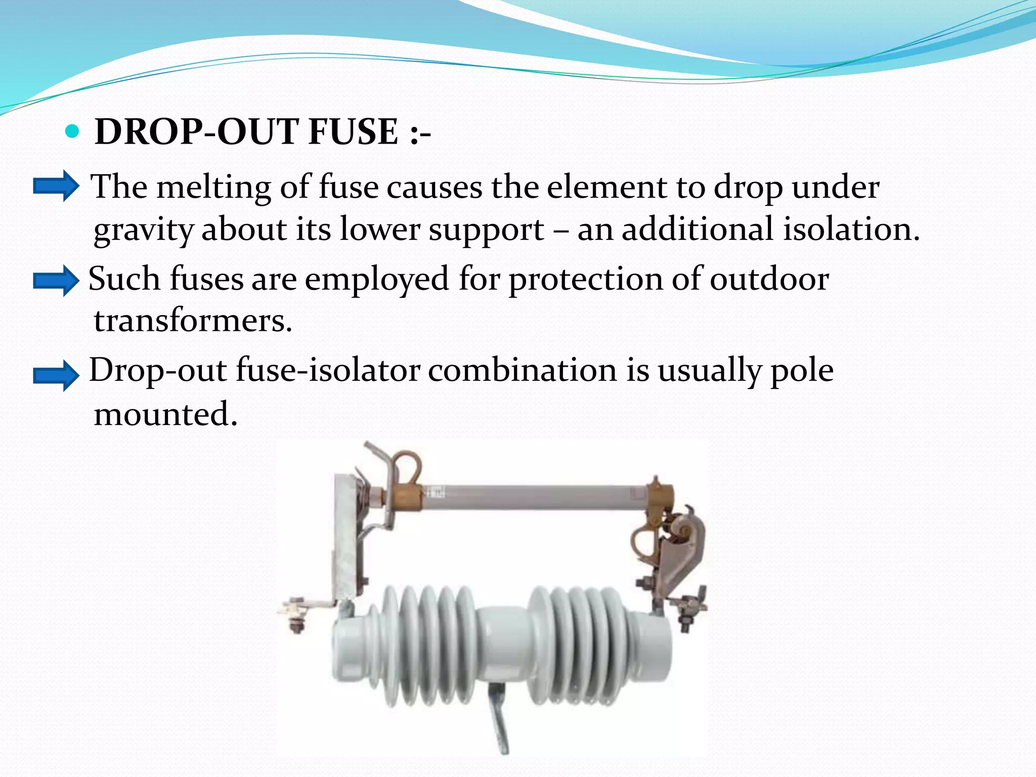  DROP-OUT FUSE :-
The melting of fuse causes the element to drop under
gravity about its lower support – an additional isolation.
Such fuses are employed for protection of outdoor
transformers.
Drop-out fuse-isolator combination is usually pole
mounted.
 