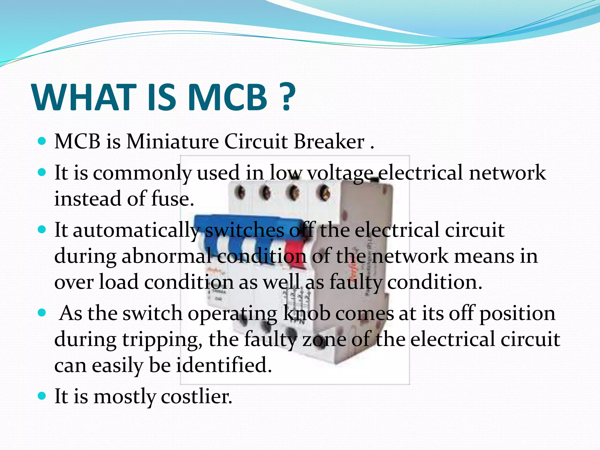 WHAT IS MCB ?
 MCB is Miniature Circuit Breaker .
 It is commonly used in low voltage electrical network
instead of fuse.
 It automatically switches off the electrical circuit
during abnormal condition of the network means in
over load condition as well as faulty condition.
 As the switch operating knob comes at its off position
during tripping, the faulty zone of the electrical circuit
can easily be identified.
 It is mostly costlier.
 