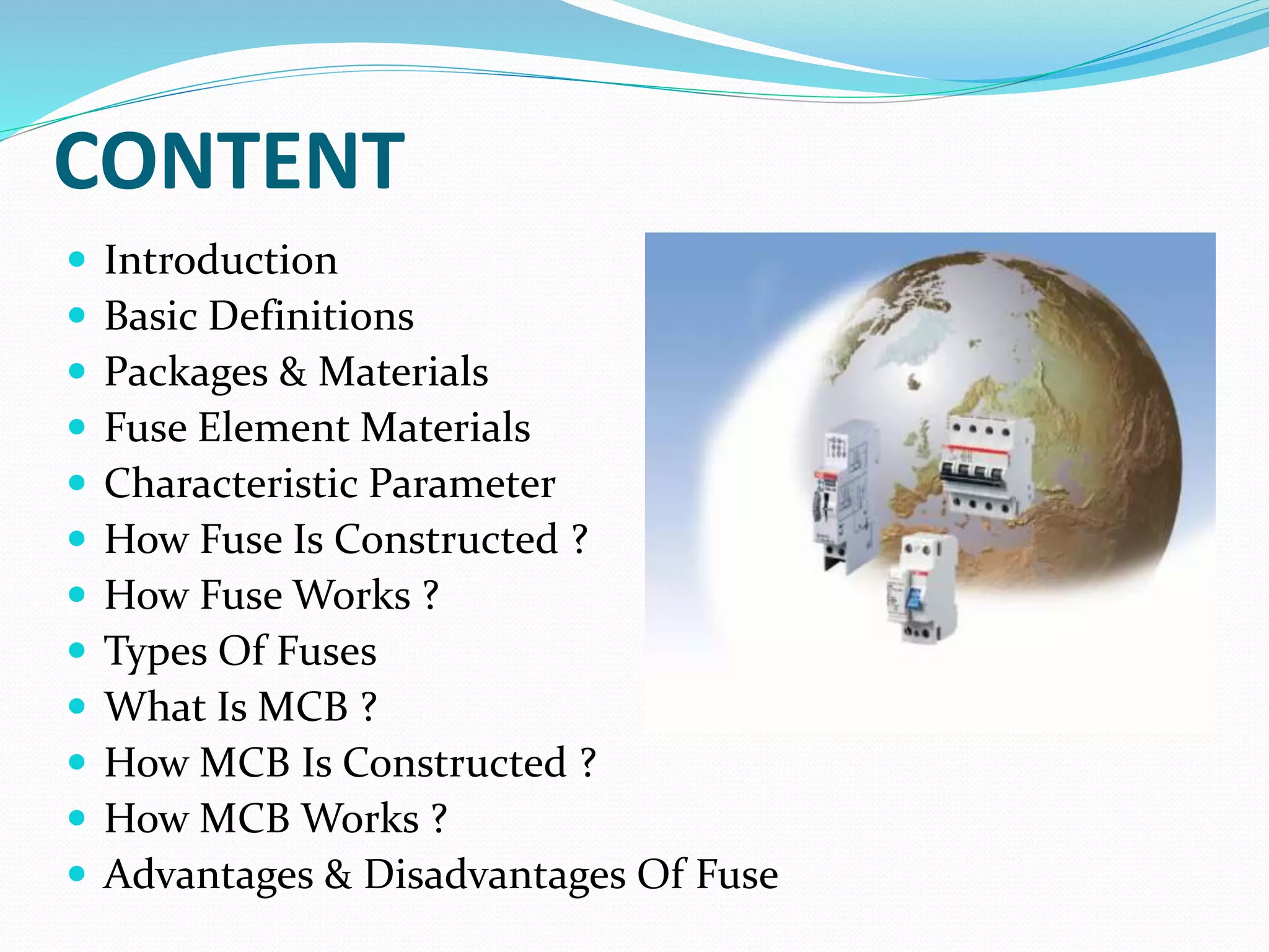 CONTENT
 Introduction
 Basic Definitions
 Packages & Materials
 Fuse Element Materials
 Characteristic Parameter
 How Fuse Is Constructed ?
 How Fuse Works ?
 Types Of Fuses
 What Is MCB ?
 How MCB Is Constructed ?
 How MCB Works ?
 Advantages & Disadvantages Of Fuse
 