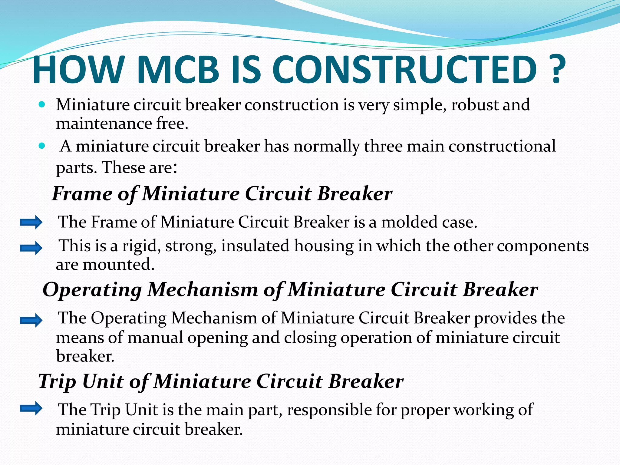 HOW MCB IS CONSTRUCTED ?
 Miniature circuit breaker construction is very simple, robust and
maintenance free.
 A miniature circuit breaker has normally three main constructional
parts. These are:
Frame of Miniature Circuit Breaker
The Frame of Miniature Circuit Breaker is a molded case.
This is a rigid, strong, insulated housing in which the other components
are mounted.
Operating Mechanism of Miniature Circuit Breaker
The Operating Mechanism of Miniature Circuit Breaker provides the
means of manual opening and closing operation of miniature circuit
breaker.
Trip Unit of Miniature Circuit Breaker
The Trip Unit is the main part, responsible for proper working of
miniature circuit breaker.
 