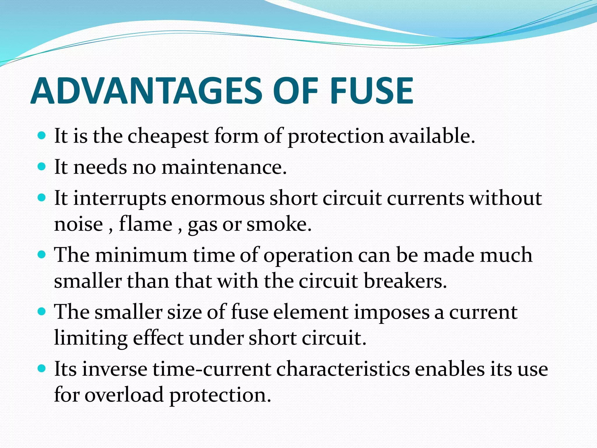ADVANTAGES OF FUSE
 It is the cheapest form of protection available.
 It needs no maintenance.
 It interrupts enormous short circuit currents without
noise , flame , gas or smoke.
 The minimum time of operation can be made much
smaller than that with the circuit breakers.
 The smaller size of fuse element imposes a current
limiting effect under short circuit.
 Its inverse time-current characteristics enables its use
for overload protection.
 