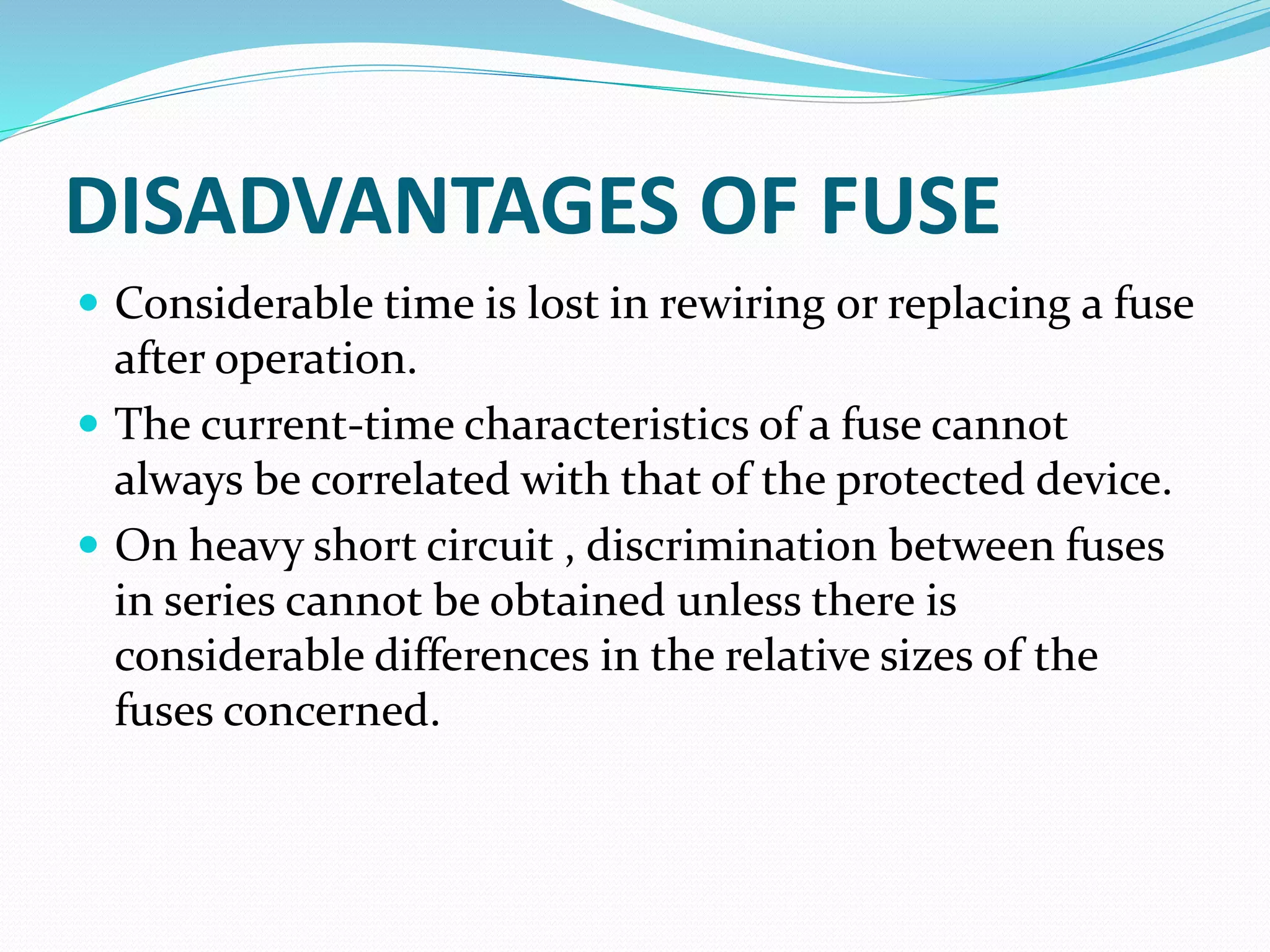 DISADVANTAGES OF FUSE
 Considerable time is lost in rewiring or replacing a fuse
after operation.
 The current-time characteristics of a fuse cannot
always be correlated with that of the protected device.
 On heavy short circuit , discrimination between fuses
in series cannot be obtained unless there is
considerable differences in the relative sizes of the
fuses concerned.
 