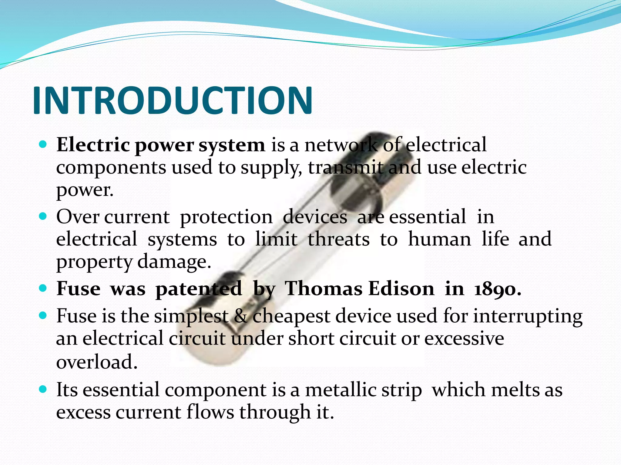 INTRODUCTION
 Electric power system is a network of electrical
components used to supply, transmit and use electric
power.
 Over current protection devices are essential in
electrical systems to limit threats to human life and
property damage.
 Fuse was patented by Thomas Edison in 1890.
 Fuse is the simplest & cheapest device used for interrupting
an electrical circuit under short circuit or excessive
overload.
 Its essential component is a metallic strip which melts as
excess current flows through it.
 