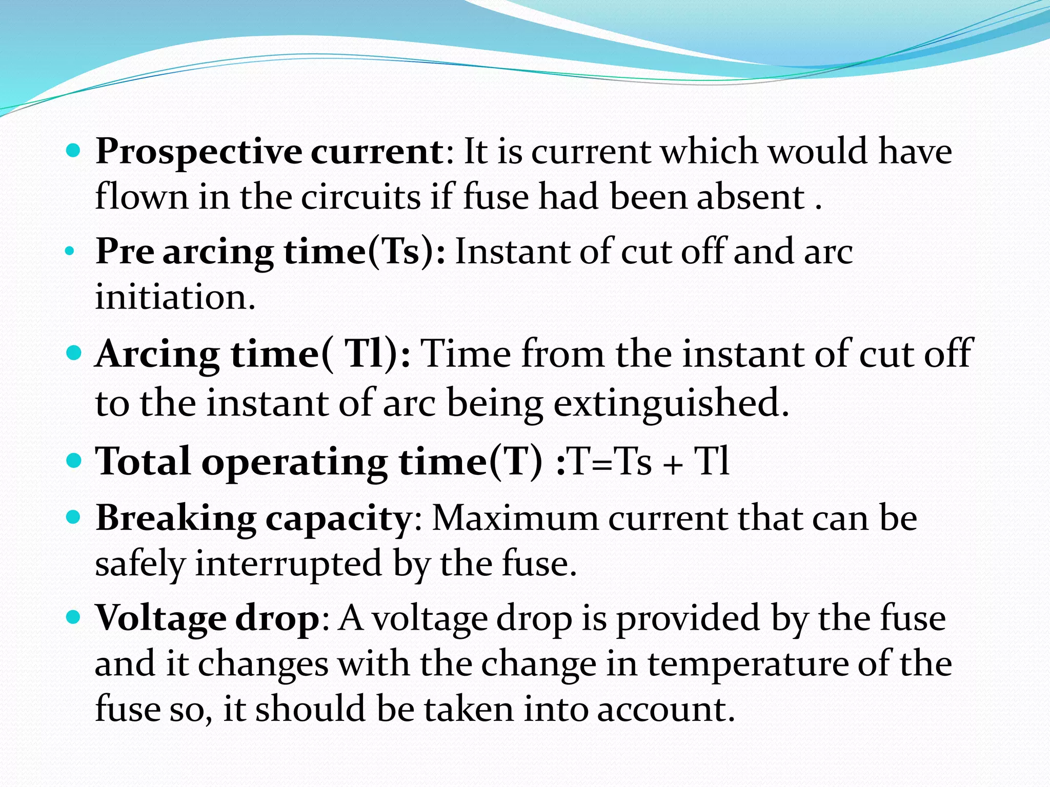  Prospective current: It is current which would have
flown in the circuits if fuse had been absent .
• Pre arcing time(Ts): Instant of cut off and arc
initiation.
 Arcing time( Tl): Time from the instant of cut off
to the instant of arc being extinguished.
 Total operating time(T) :T=Ts + Tl
 Breaking capacity: Maximum current that can be
safely interrupted by the fuse.
 Voltage drop: A voltage drop is provided by the fuse
and it changes with the change in temperature of the
fuse so, it should be taken into account.
 