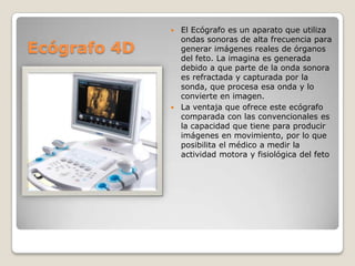 El Ecógrafo es un aparato que utiliza
ondas sonoras de alta frecuencia para
generar imágenes reales de órganos
del feto. La imagina es generada
debido a que parte de la onda sonora
es refractada y capturada por la
sonda, que procesa esa onda y lo
convierte en imagen.
 La ventaja que ofrece este ecógrafo
comparada con las convencionales es
la capacidad que tiene para producir
imágenes en movimiento, por lo que
posibilita el médico a medir la
actividad motora y fisiológica del feto


Ecógrafo 4D

 