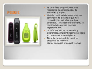 Es una línea de productos que
monitorea la alimentación, la
actividad y el peso.
 Mide la cantidad de pasos que has
caminado, la distancia que has
recorrido, las calorías que has
quemado, la calidad de tu sueño, la
cantidad de glucosa que has
ingestado, etc.
 La información es procesada y
sincronizada inalámbricamente hacia
su ordenador o smartphone.
 Tiene la capacidad de medir el
progreso de manera
diaria, semanal, mensual y anual


FitBit

 