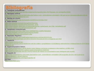 Bibliografía

1. Tomógrafo computarizado
http://www.bioingenieros.com/bio-maquinas/tomografia/index.htm?equipos_de_tomografia.htm&1
2. Marcapaso artificial
http://www.semesa.com.ar/site/index.php?option=com_content&view=article&id=158:que-es-un-marcapasos&catid=46:denuestros-profesionales&Itemid=231
3. Bombas de infusión
http://proton.ucting.udg.mx/expodec/oct2003/ice13/index.html
4. Riñón artificial
http://es.wikipedia.org/wiki/Hemodi%C3%A1lisis
http://es.wikipedia.org/wiki/Di%C3%A1lisis_renal
http://www.cenetec.salud.gob.mx/descargas/equipo_guias/guias_tec/15gt_hemodialisis.pdf
http://www.redalyc.org/pdf/620/62020307.pdf
5. Campímetro computarizado
http://es.scribd.com/doc/14827524/CAMPIMETRIA-COMPUTARIZADA
http://es.wikipedia.org/wiki/Campimetr%C3%ADa
http://www.altavision.com.co/exa11.php
6. Resonador Magnético
http://www.nlm.nih.gov/medlineplus/spanish/ency/article/003335.htm
http://www.blog.nicachipal.com/2012/10/como-funciona-el-mri-o-imagenes-por.html
7. CardioCID
http://bases.bireme.br/cgibin/wxislind.exe/iah/online/?IsisScript=iah/iah.xis&src=google&base=LILACS&lang=p&nextAction=lnk&exprSearch=97472&ind
exSearch=ID
8. Supercomputadora Watson
http://www.tendencias21.net/El-doctor-robot-Watson-comienza-a-asesorar-a-los-medicos_a13861.html
http://blogthinkbig.com/ibm-watson-supercomputadora-medicina/
http://www.tecnomundo.net/2011/02/la-historia-de-watson-la-computadora-mas-inteligente-del-mundo/
9. Ecografía 4D
http://www.directmammy.com/index.php?option=com_content&view=article&id=240:ecografia-2d-3d-y-4d-icual-es-ladiferencia&catid=1:direct-mammy
http://www.bebesymas.com/tag/ecografia-4d
10. Fitbit
http://www.fitbit.com/

 