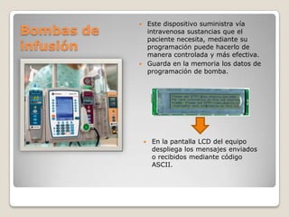Bombas de
infusión

Este dispositivo suministra vía
intravenosa sustancias que el
paciente necesita, mediante su
programación puede hacerlo de
manera controlada y más efectiva.
 Guarda en la memoria los datos de
programación de bomba.




En la pantalla LCD del equipo
despliega los mensajes enviados
o recibidos mediante código
ASCII.

 