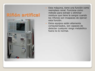 Esta máquina, tiene una función como
reemplazo renal. Funciona como
método para extraer o eliminar
residuos que tiene la sangre cuando
los riñones son incapaces de ejercer
esta función.
 Estos equipos están altamente
computarizados, son capaces de
detectar cualquier rango metabólico
fuera no lo normal.


Riñón artifical

 