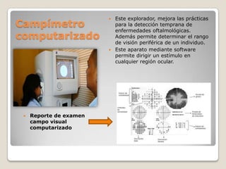Campímetro
computarizado



Reporte de examen
campo visual
computarizado

Este explorador, mejora las prácticas
para la detección temprana de
enfermedades oftalmológicas.
Además permite determinar el rango
de visión periférica de un individuo.
 Este aparato mediante software
permite dirigir un estímulo en
cualquier región ocular.


 