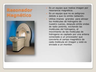 Resonador
Magnético

Es un equipo que realiza imagen por
resonancia magnética.
 Es un equipo que no es peligroso
debido a que no emite radiación.
 Utiliza imanes grandes para alinear
los moléculas de hidrogeno de
nuestro cuerpo, después emite ondas
de radio potente, excitando las
moléculas del hidrogeno, el
movimiento de las moléculas de
hidrogeno es captado por una antena
conectada a un procesador que
convierte el campo magnético de
cada molécula en imagen y está es
enviado a un monitor.


 