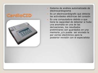 Sistema de análisis automatizada de
electrocardiograma
 Es un electrocardiógrafo que detecta
las actividades eléctricas del corazón
 Es una computadora debido a que
tiene la capacidad de detectar si hubo
una anomalía en una de las
derivaciones, los resultados
preliminares son guardados en una
memoria ,y/o puede ser enviado la
por correo electrónico para la
posterior revisión con el especialista


CardioCID

 