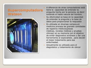 Supercomputadora
Watson









A diferencia de otras computadoras está
tiene la capacidad de entender la
pregunta hecha por la persona, es decir
entiende el habla natural del hombre.
Su efectividad se basa en la capacidad
de entender la pregunta y la base de
datos para proporcionar la respuesta
Es utilizada en diversas campos,en
medicina procesa las grandes cantidades
de registros médicos(piezas
médicas, revistas médicas y pruebas
clínicas) en su memoria con el objetivo
de evitar diagnostico erróneos y dar una
herramienta al especialista , para decidir
el mejor tratamiento para esa
enfermedad.
Actualmente es utilizada para el
diagnóstico y tratamiento de cáncer

 