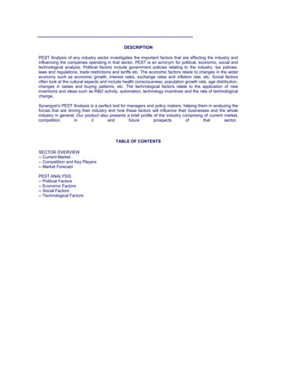 ------------------------------------------------------------------------------------
DESCRIPTION
PEST Analysis of any industry sector investigates the important factors that are affecting the industry and
influencing the companies operating in that sector. PEST is an acronym for political, economic, social and
technological analysis. Political factors include government policies relating to the industry, tax policies,
laws and regulations, trade restrictions and tariffs etc. The economic factors relate to changes in the wider
economy such as economic growth, interest rates, exchange rates and inflation rate, etc. Social factors
often look at the cultural aspects and include health consciousness, population growth rate, age distribution,
changes in tastes and buying patterns, etc. The technological factors relate to the application of new
inventions and ideas such as R&D activity, automation, technology incentives and the rate of technological
change.
Synergyst’s PEST Analysis is a perfect tool for managers and policy makers; helping them in analyzing the
forces that are driving their industry and how these factors will influence their businesses and the whole
industry in general. Our product also presents a brief profile of the industry comprising of current market,
competition in it and future prospects of that sector.
TABLE OF CONTENTS
SECTOR OVERVIEW
-- Current Market
-- Competition and Key Players
-- Market Forecast
PEST ANALYSIS
-- Political Factors
-- Economic Factors
-- Social Factors
-- Technological Factors
 