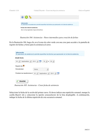 Chamilo 1.8.8 Unidad Docente ­ Crear una hoja de asistencia  Guía en Español
En la Ilustración 104, haga clic en el icono de color verde con una cruz para acceder a la pantalla de 
registro de fechas y horas para la asistencia al curso.
Seleccione la fecha de la sesión del primer curso. Si desea indicar una repetición semanal, marque la 
casilla Repetir día y seleccione la opción semanalmente de la lista desplegable. A continuación, 
indique la fecha de la última repetición de esta secuencia semanal.
100/253
Ilustración 104: Asistencias ­ Pasos intermedios para creación de fechas
Ilustración 105: Asistencias ­ Crear fecha de asistencia
 