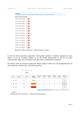 Chamilo 1.8.8 Unidad Docente ­ Crear una hoja de asistencia  Guía en Español
La lista de fechas generadas aparecerán.  Usted puede actualizar o eliminar cualquiera de estas 
fechas   en   caso   de   excepción   (podría   ser   un   día   feriado   precisamente   en   una   de   las   fechas 
seleccionadas). Haga clic en el primer icono para volver a la pantalla de asistencias.
Por defecto, todas las asistencias aparecerán. Puede cambiar el filtro en la lista desplegable para ver 
solo asistencias existentes hoy o una fecha específica.
101/253
Ilustración 106: Asistencias ­ Lista de fechas creadas
Ilustración 107: Asistencias ­ Lista de todas las fechas
 