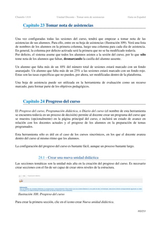 Chamilo 1.8.8 Unidad Docente ­ Tomar nota de asistencias Guía en Español
Capítulo 23 Tomar nota de asistencias
Una vez configuradas todas las sesiones del curso, tendrá que empezar a tomar nota de las 
asistencias de sus alumnos. Para ello, entre en su hoja de asistencias (Ilustración 109). Verá una lista 
de nombres de los alumnos en la primera columna, luego una columna para cada día de asistencia. 
En general, la columna por defecto activada será la primera que no se ha modificado todavía.
Por defecto, el sistema asume que todos los alumnos asisten a la sesión del curso, por lo que sólo 
tome nota de los alumnos que faltan, desmarcando la casilla del alumno ausente.
Un alumno que falta más de un 10% del número total de sesiones estará marcado con un fondo 
anaranjado. Un alumno que falta más de un 25% a las sesiones estará marcado con un fondo rojo. 
Estas son las tasas específicas que no pueden, por ahora, ser modificadas dentro de la plataforma.
Una hoja de asistencia puede ser utilizada en la herramienta de evaluación como un recurso 
marcado, para formar parte de los objetivos pedagógicos.
Capítulo 24 Progreso del curso
El Progreso del curso, Programación didáctica, o Diario del curso (el nombre de esta herramienta 
se encuentra todavía en un proceso de decisión) permite al docente crear un programa del curso que 
se muestra (opcionalmente) en la página principal del curso, e incluirá un estado de avance en 
relación con los docentes actuales y el progreso de los alumnos en la preparación de temas 
programados.
Esta herramienta sólo es útil en el caso de los cursos sincrónicos, en los que el docente avanza 
dentro del curso al mismo ritmo que los alumnos.
La configuración del progreso del curso es bastante fácil, aunque un proceso bastante largo.
24.1 ­ Crear una nueva unidad didáctica
Las secciones temáticas son la unidad más alta en la creación del progreso del curso. Es necesario 
crear secciones con el fin de ser capaz de crear otros niveles de la estructura.
Para crear la primera sección, clic en el icono crear Nueva unidad didáctica.
102/253
Ilustración 108: Progreso del curso
 