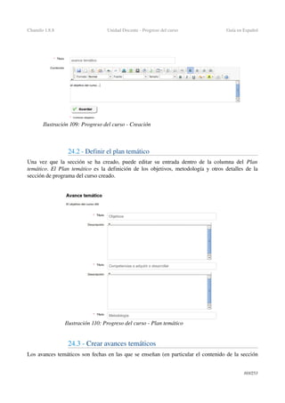Chamilo 1.8.8 Unidad Docente ­ Progreso del curso Guía en Español
24.2 ­ Definir el plan temático
Una vez que la sección se ha creado, puede editar su entrada dentro de la columna del  Plan 
temático.  El Plan temático  es la definición de los objetivos, metodología y otros detalles de la 
sección de programa del curso creado.
24.3 ­ Crear avances temáticos 
Los avances temáticos son fechas en las que se enseñan (en particular el contenido de la sección 
103/253
Ilustración 109: Progreso del curso ­ Creación
Ilustración 110: Progreso del curso ­ Plan temático
 