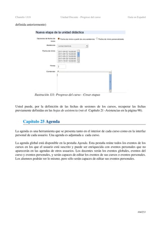 Chamilo 1.8.8 Unidad Docente ­ Progreso del curso Guía en Español
definida anteriormente)
Usted puede, por la definición de las fechas de sesiones de los cursos, recuperar las fechas 
previamente definidas en las hojas de asistencia (ver el  Capítulo 21 ­Asistencias en la página 98).
Capítulo 25 Agenda
La agenda es una herramienta que se presenta tanto en el interior de cada curso como en la interfaz 
personal de cada usuario. Una agenda es adjuntada a  cada curso.
La agenda global está disponible en la pestaña Agenda. Esta pestaña reúne todos los eventos de los 
cursos en los que el usuario está suscrito y puede ser enriquecida con eventos personales que no 
aparecerán en las agendas de otros usuarios. Los docentes verán los eventos globales, eventos del 
curso y eventos personales, y serán capaces de editar los eventos de sus cursos o eventos personales. 
Los alumnos podrán ver lo mismo, pero sólo serán capaces de editar sus eventos personales.
104/253
Ilustración 111: Progreso del curso ­ Crear etapas
 