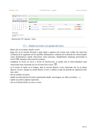 Chamilo 1.8.8 Unidad Docente ­ Agenda Guía en Español
25.1 ­ Añadir un evento a la agenda del curso
– Hacer clic en el enlace Añadir evento,
– haga clic en el vínculo Dirigido a para elegir a quienes este evento será visible. En cada lista 
(columna de la izquierda son los posibles destinatarios, columna de la derecha los seleccionados 
como destinatarios), puede seleccionar varias personas. Simplemente mantenga presionada la 
tecla CTRL mientras selecciona los usuarios,
– completar la  Fecha de inicio  y  Fecha de finalización: se puede usar el mini­calendario para 
seleccionar éstas, haciendo clic en el icono Seleccionar  ,
– si el evento se repite en el tiempo, abra la sección  Repetir evento  (haciendo clic en el enlace 
Repetir evento), marque la casilla Repetir evento e indicar el tipo de periodo de repetición (día, 
mes, año),
– dar un nombre al evento,
– añadir una descripción al evento (usted puede añadir  una imagen, un vídeo, un enlace, ...),
– añadir un archivo adjunto (opcional),
– clic en el botón Añadir un nuevo evento.
105/253
Ilustración 112: Agenda ­ Lista
 