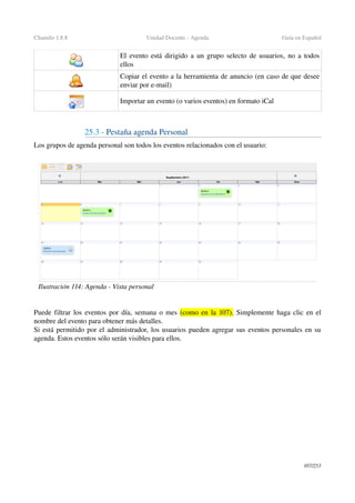 Chamilo 1.8.8 Unidad Docente ­ Agenda Guía en Español
El evento está dirigido a un grupo selecto de usuarios, no a todos 
ellos
Copiar el evento a la herramienta de anuncio (en caso de que desee 
enviar por e­mail)
Importar un evento (o varios eventos) en formato iCal 
25.3 ­ Pestaña agenda Personal
Los grupos de agenda personal son todos los eventos relacionados con el usuario:
Puede filtrar los  eventos por día, semana o mes (como en la 107). Simplemente haga clic en el 
nombre del evento para obtener más detalles.
Si está permitido por el administrador, los usuarios pueden agregar sus eventos personales en su 
agenda. Estos eventos sólo serán visibles para ellos.
107/253
Ilustración 114: Agenda ­ Vista personal
 